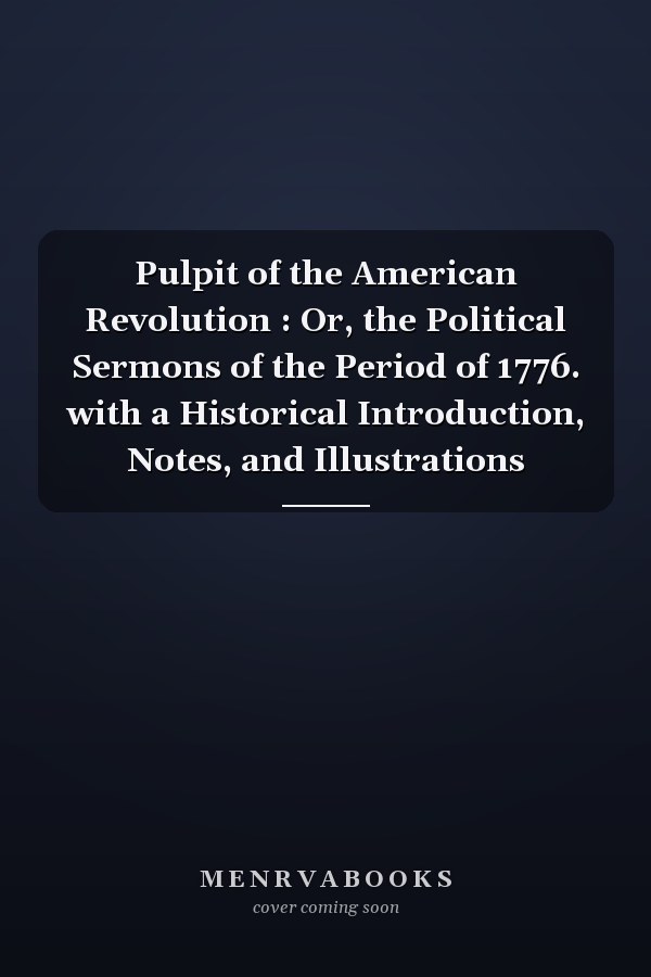 Pulpit of the American Revolution : Or, the Political Sermons of the Period of 1776. with a Historical Introduction, Notes, and Illustrations