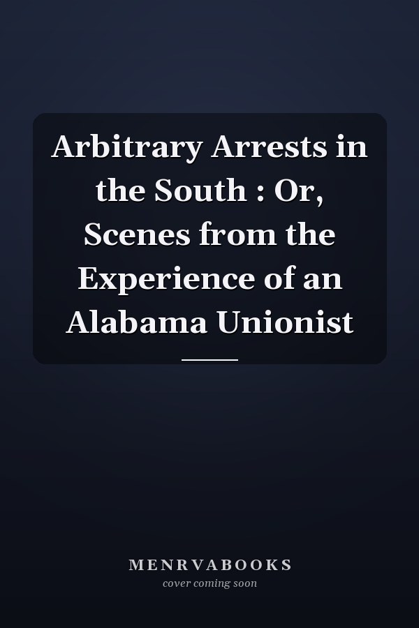 Arbitrary Arrests in the South : Or, Scenes from the Experience of an Alabama Unionist