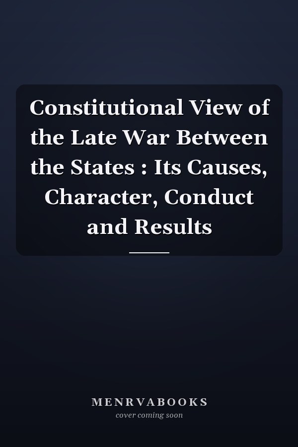 Constitutional View of the Late War Between the States : Its Causes, Character, Conduct and Results