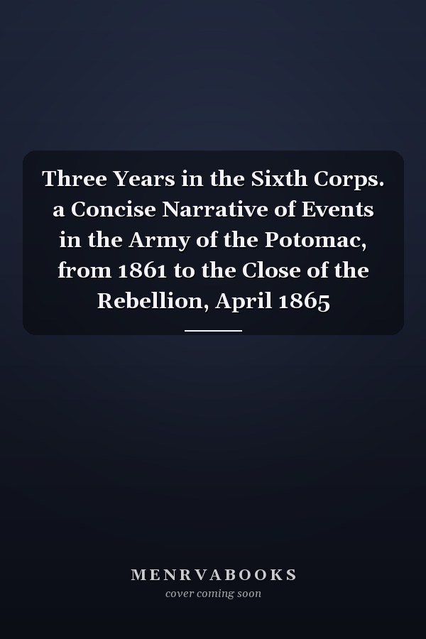 Three Years in the Sixth Corps. a Concise Narrative of Events in the Army of the Potomac, from 1861 to the Close of the Rebellion, April 1865