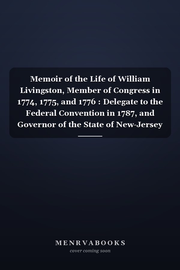 Memoir of the Life of William Livingston, Member of Congress in 1774, 1775, and 1776 : Delegate to the Federal Convention in 1787, and Governor of the State of New-Jersey from 1776 to 1790. with Extracts from His Correspondence, and Notices of Various M
