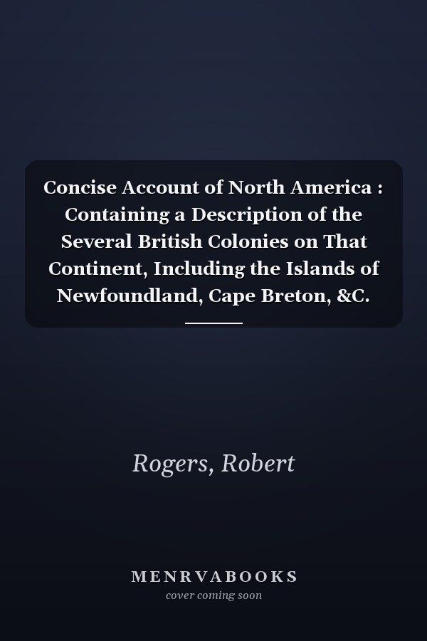 Concise Account of North America : Containing a Description of the Several British Colonies on That Continent, Including the Islands of Newfoundland, Cape Breton, &C. Also of the Interior, or Westerly Parts of the Country, upon the Rivers St. Laurence,