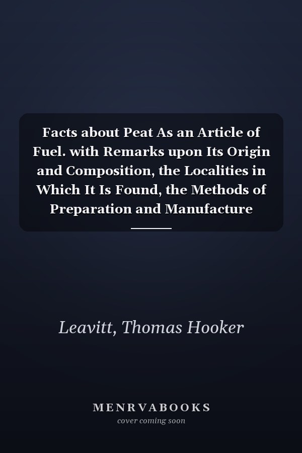 Facts about Peat As an Article of Fuel. with Remarks upon Its Origin and Composition, the Localities in Which It Is Found, the Methods of Preparation and Manufacture