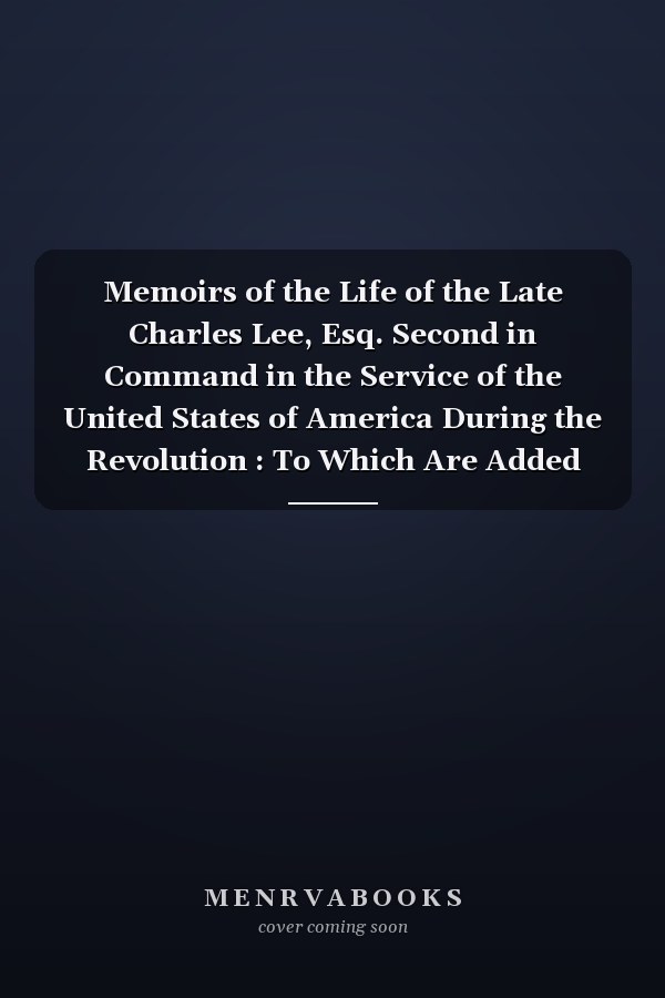 Memoirs of the Life of the Late Charles Lee, Esq. Second in Command in the Service of the United States of America During the Revolution : To Which Are Added His Political and Military Essays. Also, Letters to, and from Many Distinguished Characters, Bot