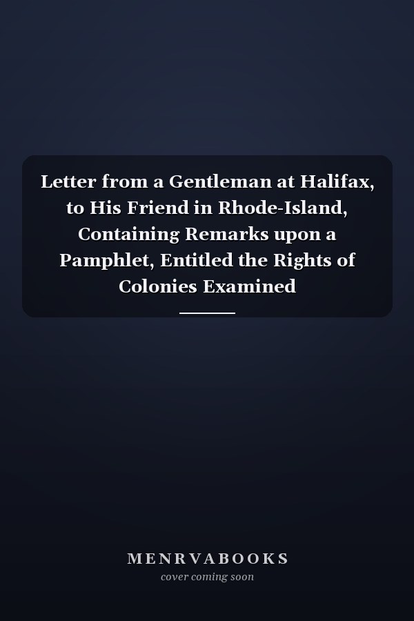 Letter from a Gentleman at Halifax, to His Friend in Rhode-Island, Containing Remarks upon a Pamphlet, Entitled the Rights of Colonies Examined