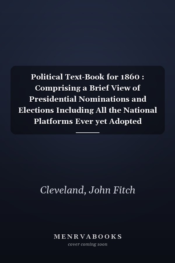 Political Text-Book for 1860 : Comprising a Brief View of Presidential Nominations and Elections Including All the National Platforms Ever yet Adopted