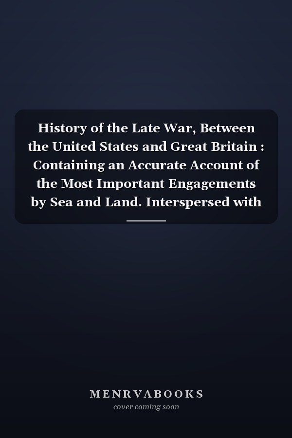 History of the Late War, Between the United States and Great Britain : Containing an Accurate Account of the Most Important Engagements by Sea and Land. Interspersed with Interesting Geographical Sketches of Those Parts of the Country Where the Principal