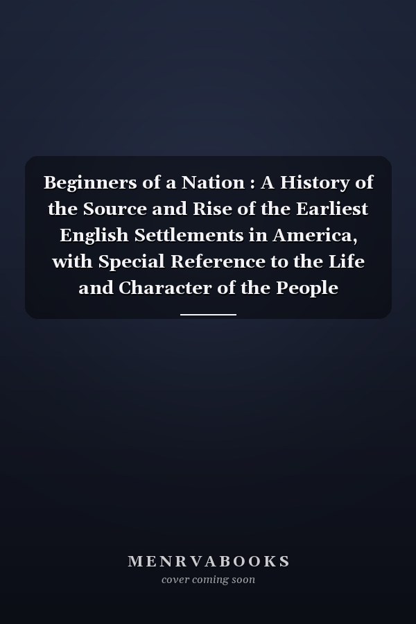 Beginners of a Nation : A History of the Source and Rise of the Earliest English Settlements in America, with Special Reference to the Life and Character of the People