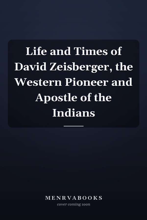 Life and Times of David Zeisberger, the Western Pioneer and Apostle of the Indians