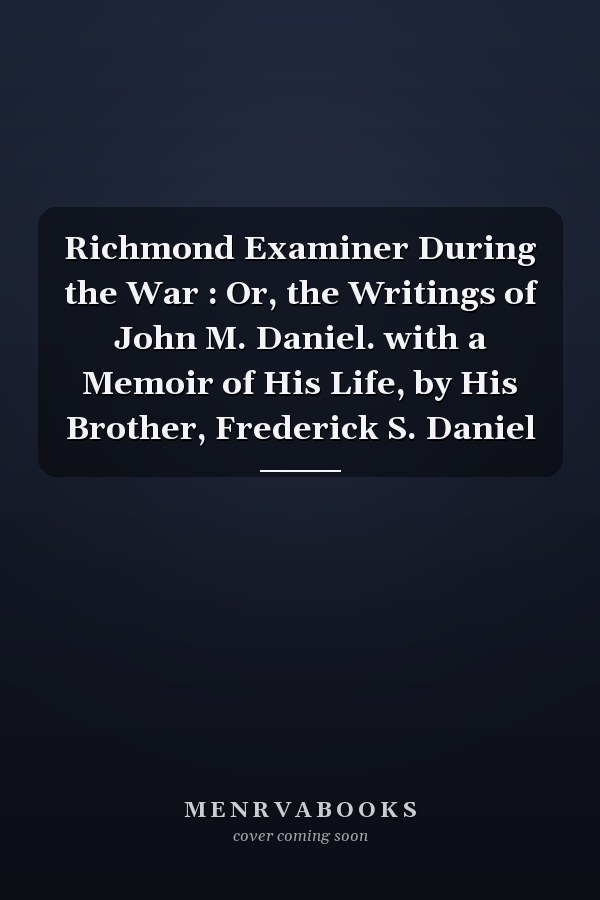 Richmond Examiner During the War : Or, the Writings of John M. Daniel. with a Memoir of His Life, by His Brother, Frederick S. Daniel