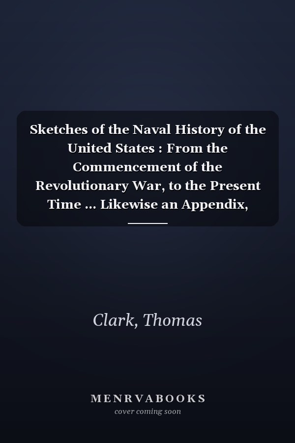 Sketches of the Naval History of the United States : From the Commencement of the Revolutionary War, to the Present Time ... Likewise an Appendix, Wherein the Chief Part of the Important Documents Concerning the Navy Are Collected