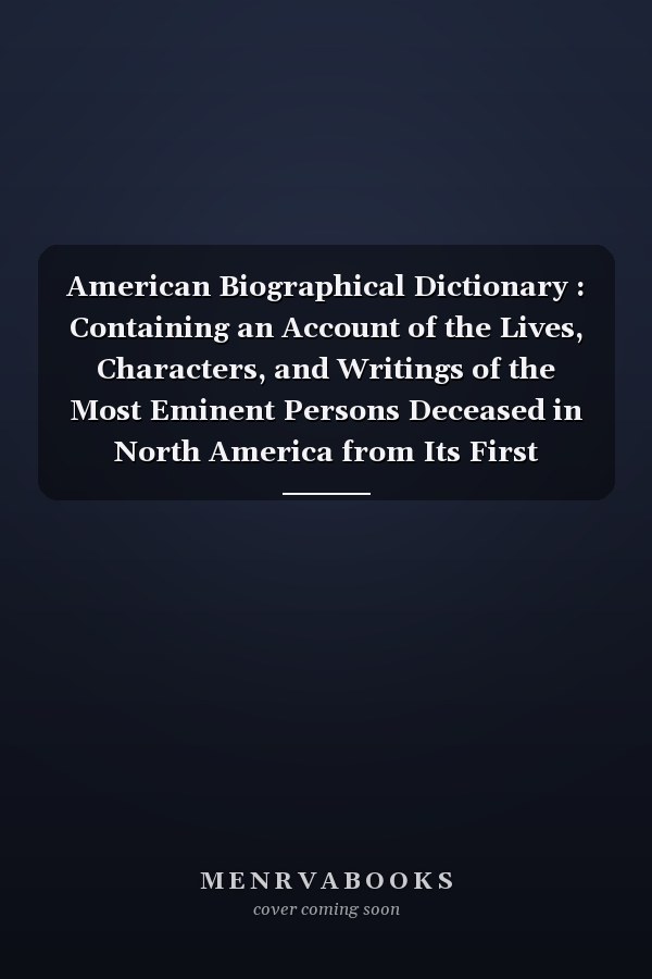 American Biographical Dictionary : Containing an Account of the Lives, Characters, and Writings of the Most Eminent Persons Deceased in North America from Its First Settlement