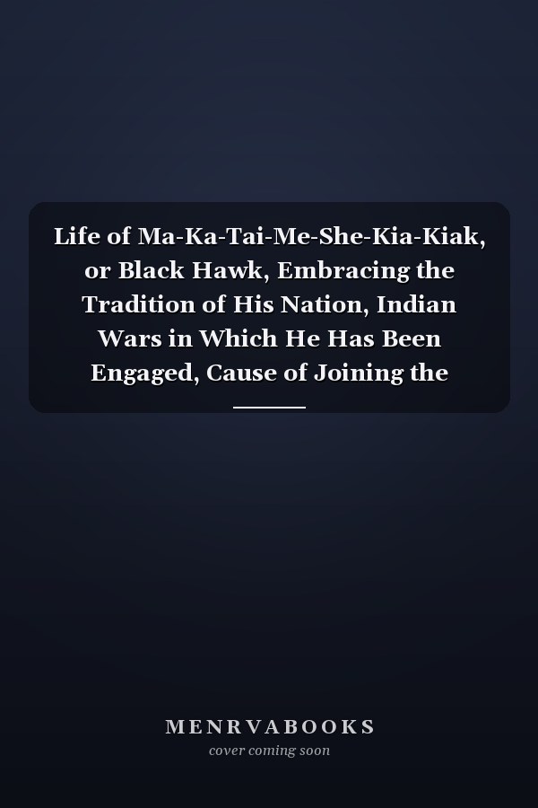 Life of Ma-Ka-Tai-Me-She-Kia-Kiak, or Black Hawk, Embracing the Tradition of His Nation, Indian Wars in Which He Has Been Engaged, Cause of Joining the British in Their Late War with America, and in Its History, Description of the Rock-River Village, Mann