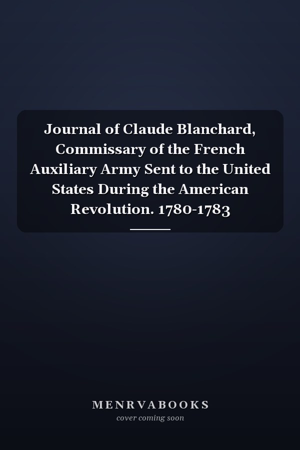 Journal of Claude Blanchard, Commissary of the French Auxiliary Army Sent to the United States During the American Revolution. 1780-1783