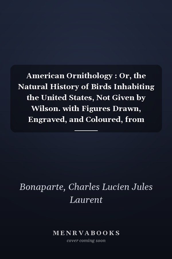 American Ornithology : Or, the Natural History of Birds Inhabiting the United States, Not Given by Wilson. with Figures Drawn, Engraved, and Coloured, from Nature