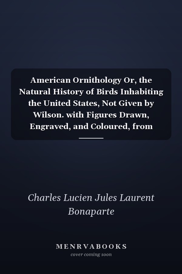American Ornithology Or, the Natural History of Birds Inhabiting the United States, Not Given by Wilson. with Figures Drawn, Engraved, and Coloured, from Nature