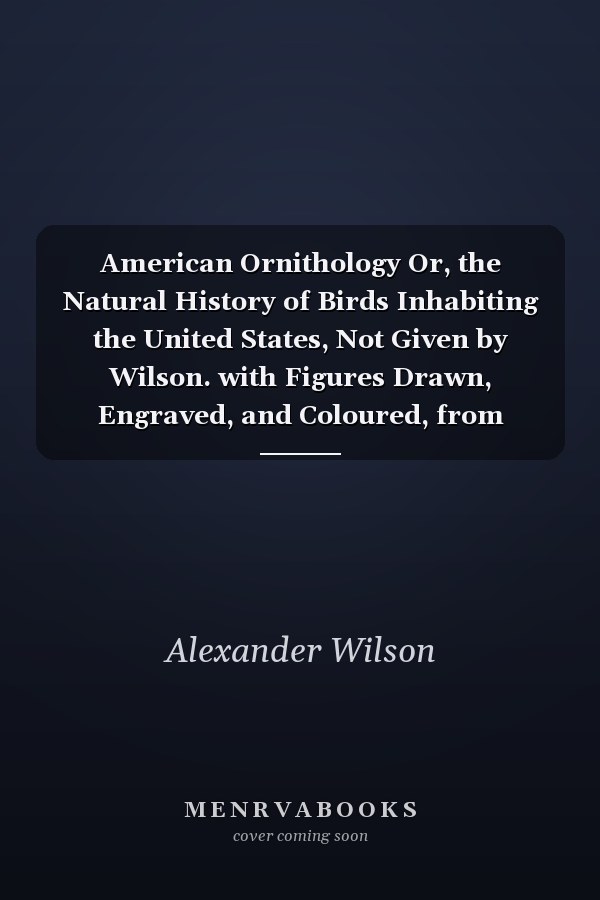 American Ornithology Or, the Natural History of Birds Inhabiting the United States, Not Given by Wilson. with Figures Drawn, Engraved, and Coloured, from Nature