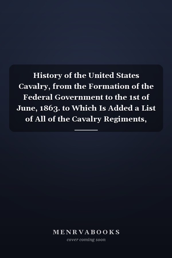 History of the United States Cavalry, from the Formation of the Federal Government to the 1st of June, 1863. to Which Is Added a List of All of the Cavalry Regiments, with the Names of Their Commanders, Which Have Been in the United States Service since