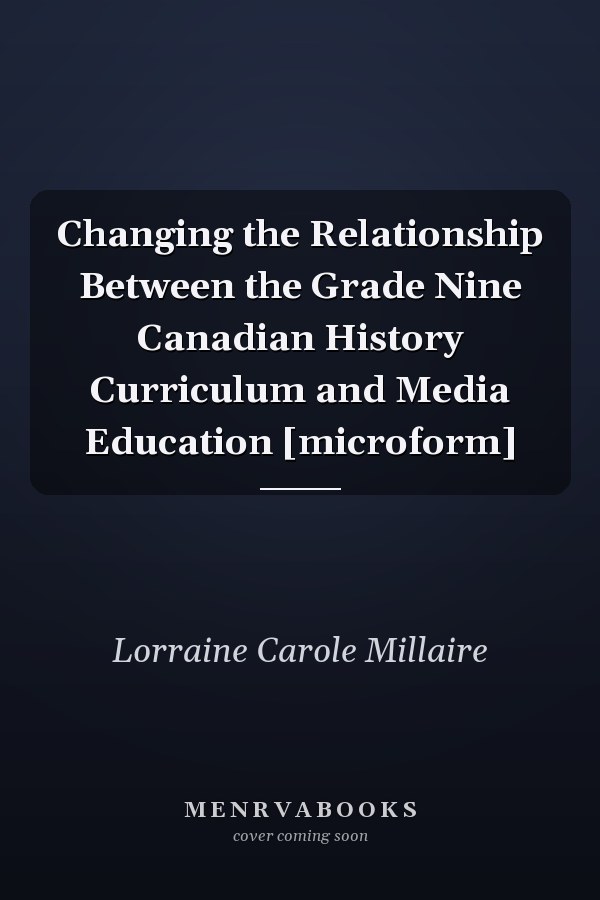 Changing the Relationship Between the Grade Nine Canadian History Curriculum and Media Education [microform]