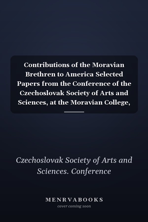 Contributions of the Moravian Brethren to America Selected Papers from the Conference of the Czechoslovak Society of Arts and Sciences, at the Moravian College, Bethlehem, Pennsylvania, June 8-10, 2007