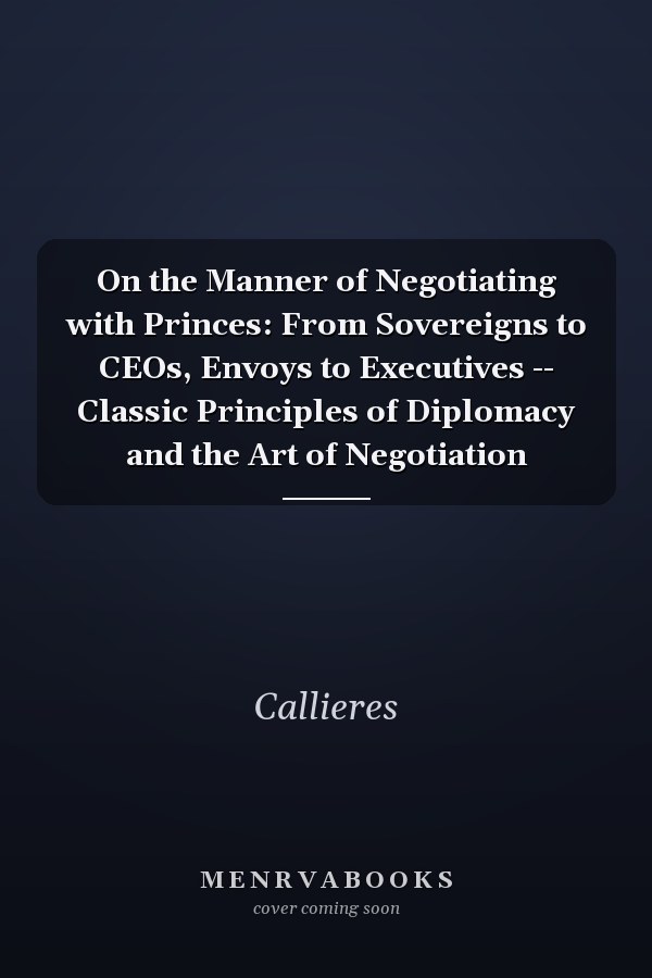 On the Manner of Negotiating with Princes: From Sovereigns to CEOs, Envoys to Executives -- Classic Principles of Diplomacy and the Art of Negotiation