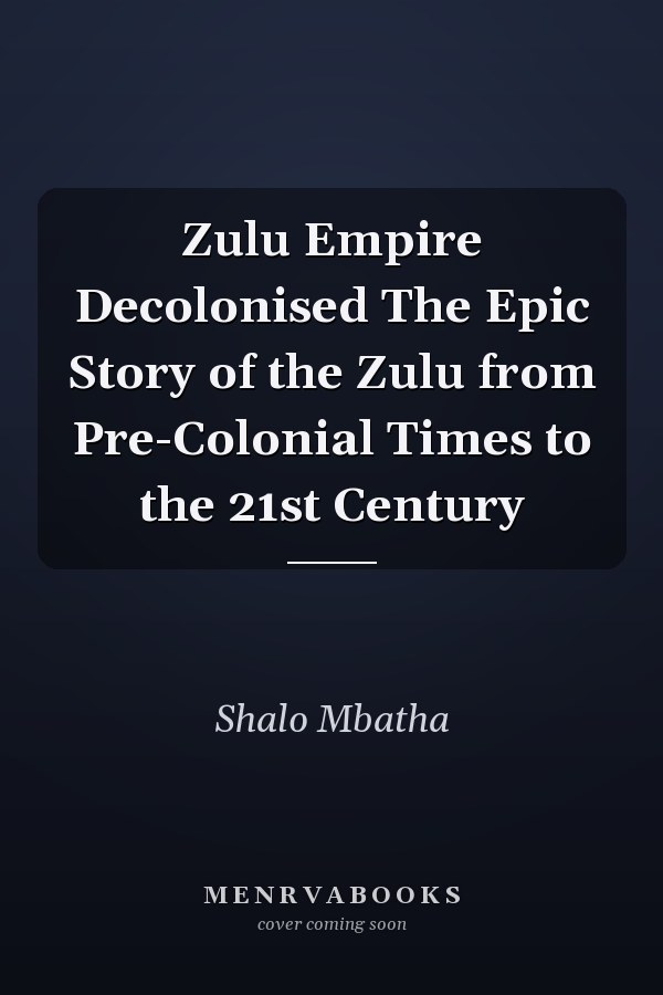 Zulu Empire Decolonised The Epic Story of the Zulu from Pre-Colonial Times to the 21st Century