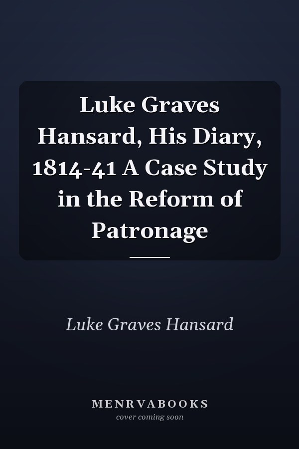 Luke Graves Hansard, His Diary, 1814-41 A Case Study in the Reform of Patronage