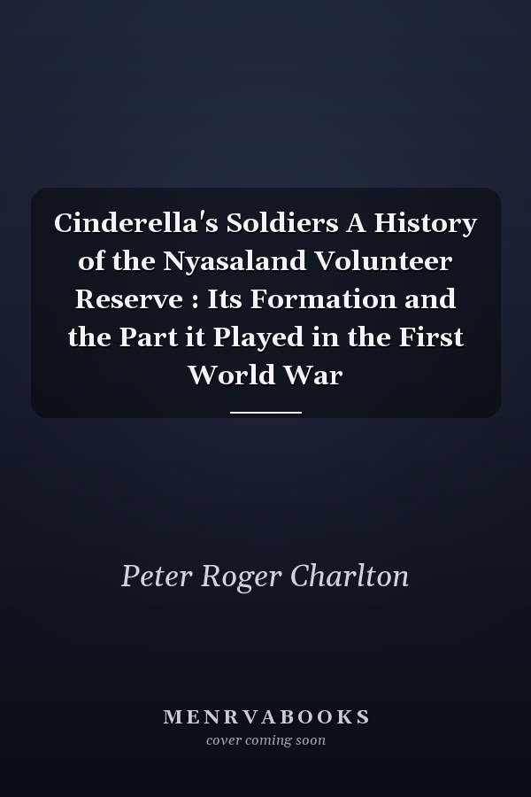 Cinderella's Soldiers A History of the Nyasaland Volunteer Reserve : Its Formation and the Part it Played in the First World War