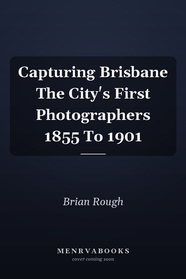 Capturing Brisbane The City's First Photographers 1855 To 1901