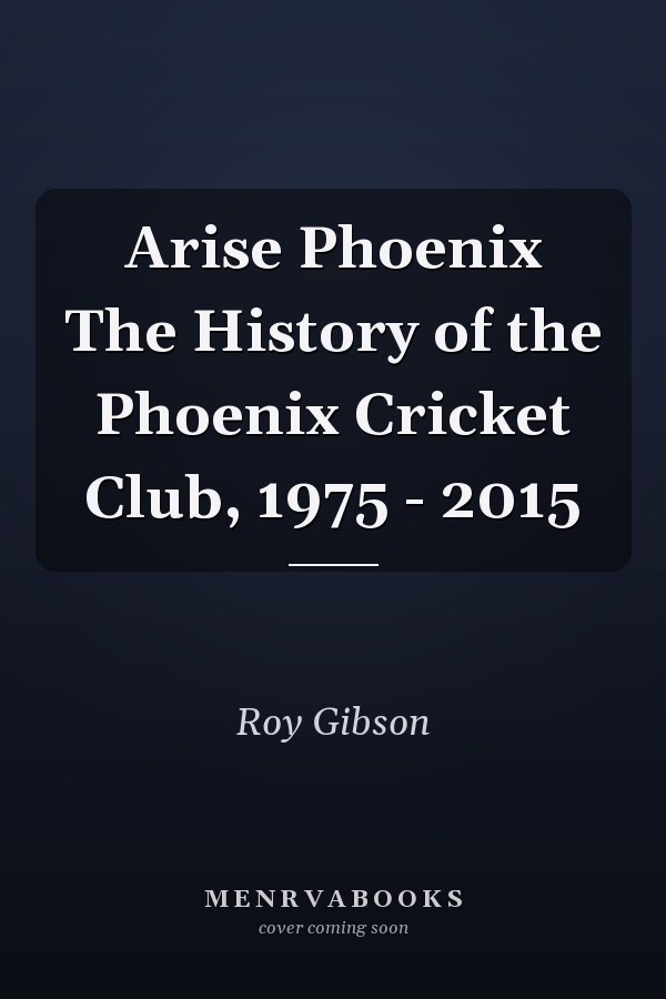 Arise Phoenix The History of the Phoenix Cricket Club, 1975 - 2015