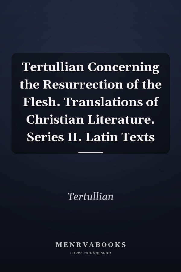 Tertullian Concerning the Resurrection of the Flesh. Translations of Christian Literature. Series II. Latin Texts