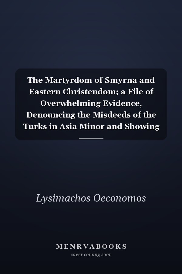 The Martyrdom of Smyrna and Eastern Christendom; a File of Overwhelming Evidence, Denouncing the Misdeeds of the Turks in Asia Minor and Showing Their Responsibility for the Horrors of Smyrna