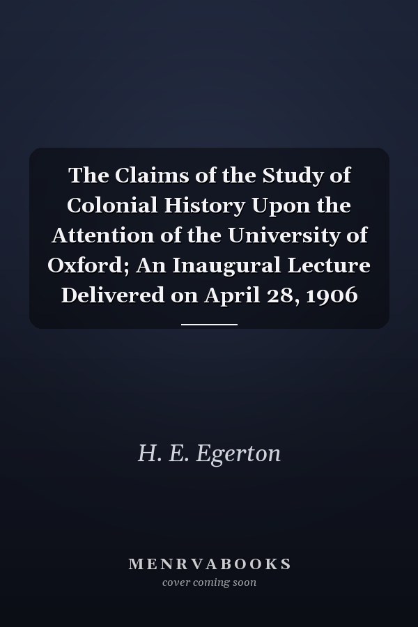 The Claims of the Study of Colonial History Upon the Attention of the University of Oxford; An Inaugural Lecture Delivered on April 28, 1906
