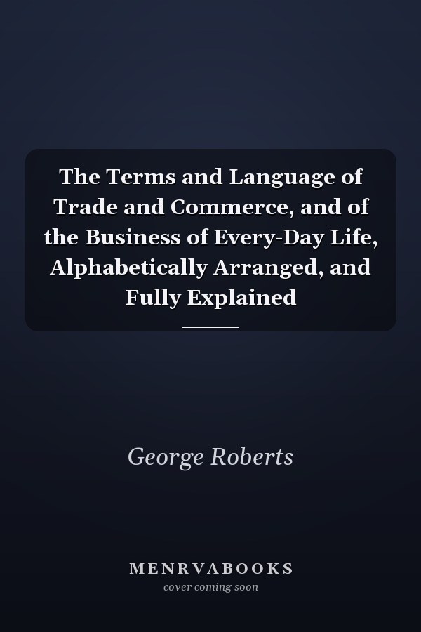 The Terms and Language of Trade and Commerce, and of the Business of Every-Day Life, Alphabetically Arranged, and Fully Explained