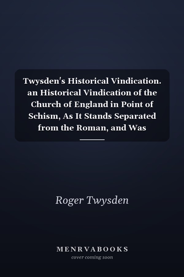 Twysden's Historical Vindication. an Historical Vindication of the Church of England in Point of Schism, As It Stands Separated from the Roman, and Was Reformed I. Elizabeth