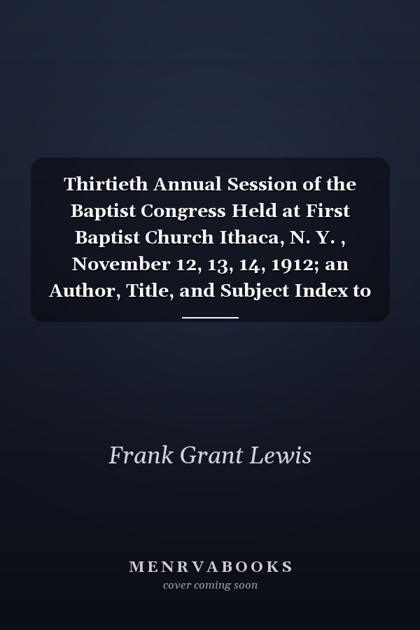 Thirtieth Annual Session of the Baptist Congress Held at First Baptist Church Ithaca, N. Y. , November 12, 13, 14, 1912; an Author, Title, and Subject Index to the Proceedings of the Baptist Congress, Volumes 1-30, 1882-1912