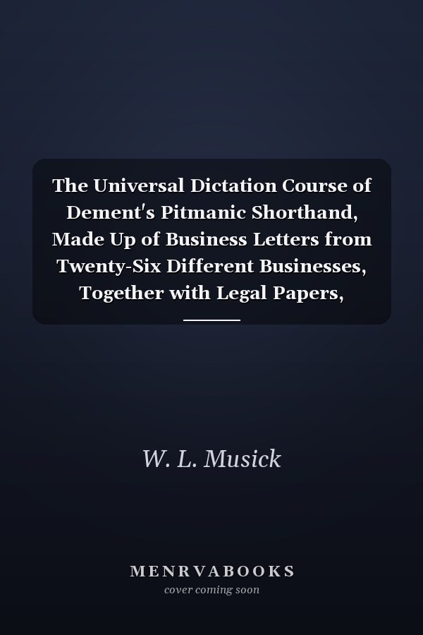 The Universal Dictation Course of Dement's Pitmanic Shorthand, Made Up of Business Letters from Twenty-Six Different Businesses, Together with Legal Papers, Depositions, and Testimony from Civil and Criminal Cases