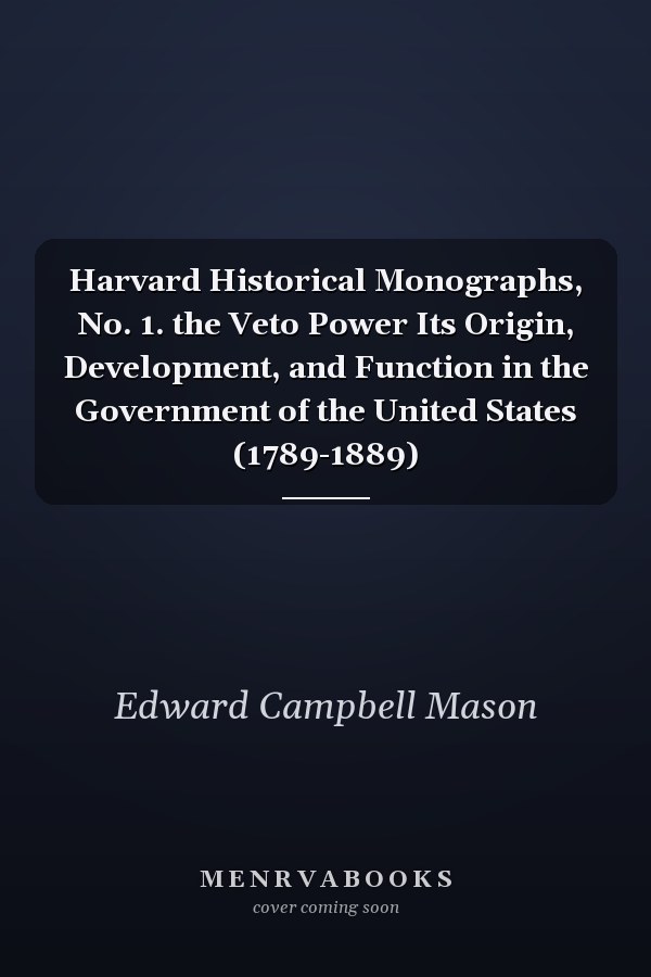 Harvard Historical Monographs, No. 1. the Veto Power Its Origin, Development, and Function in the Government of the United States (1789-1889)