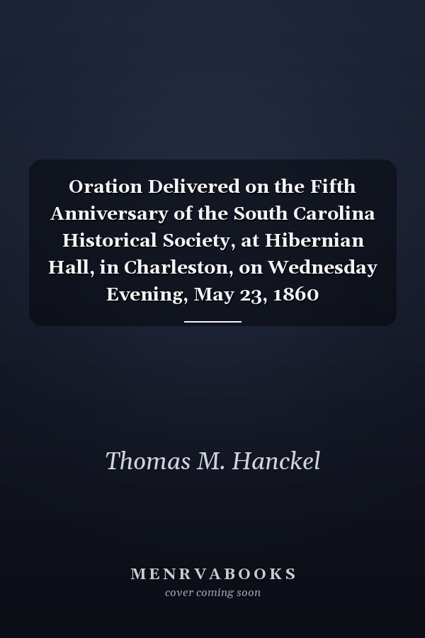 Oration Delivered on the Fifth Anniversary of the South Carolina Historical Society, at Hibernian Hall, in Charleston, on Wednesday Evening, May 23, 1860