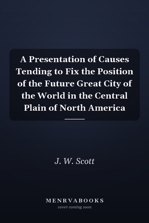A Presentation of Causes Tending to Fix the Position of the Future Great City of the World in the Central Plain of North America