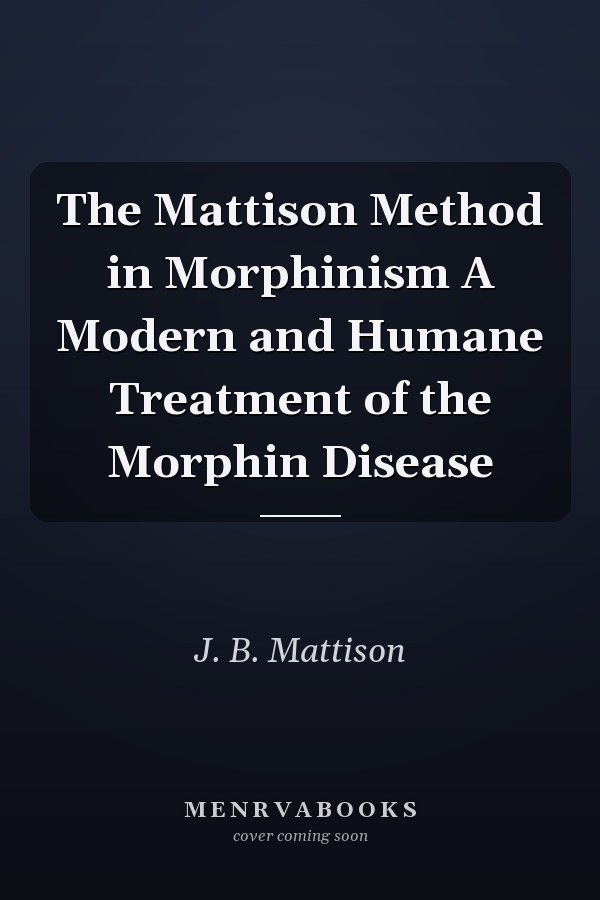 The Mattison Method in Morphinism A Modern and Humane Treatment of the Morphin Disease