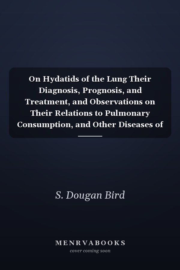 On Hydatids of the Lung Their Diagnosis, Prognosis, and Treatment, and Observations on Their Relations to Pulmonary Consumption, and Other Diseases of the Chest