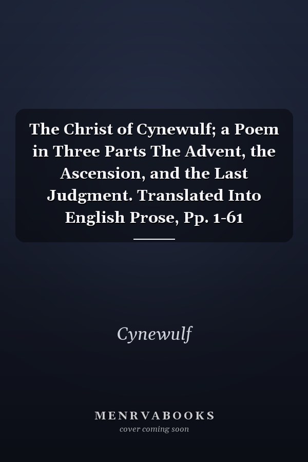 The Christ of Cynewulf; a Poem in Three Parts The Advent, the Ascension, and the Last Judgment. Translated Into English Prose, Pp. 1-61