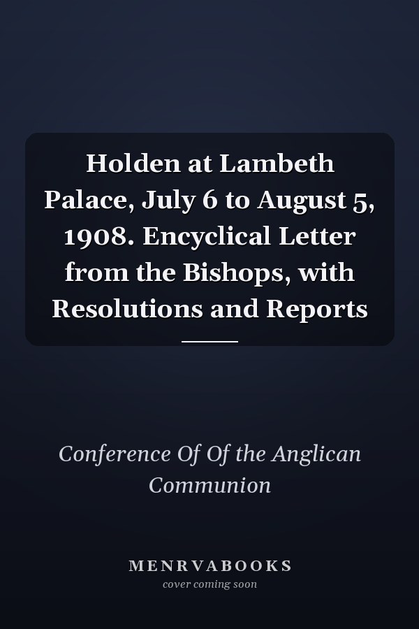 Holden at Lambeth Palace, July 6 to August 5, 1908. Encyclical Letter from the Bishops, with Resolutions and Reports