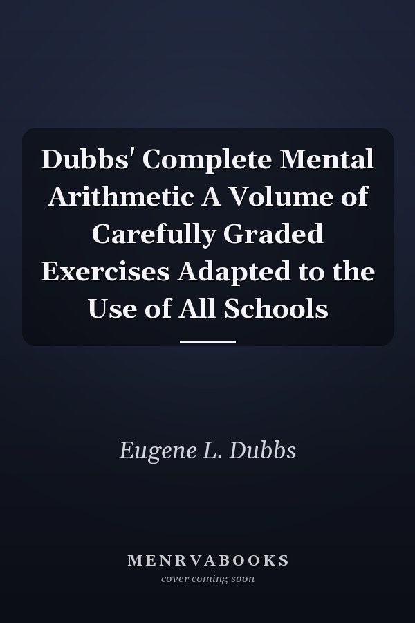 Dubbs' Complete Mental Arithmetic A Volume of Carefully Graded Exercises Adapted to the Use of All Schools