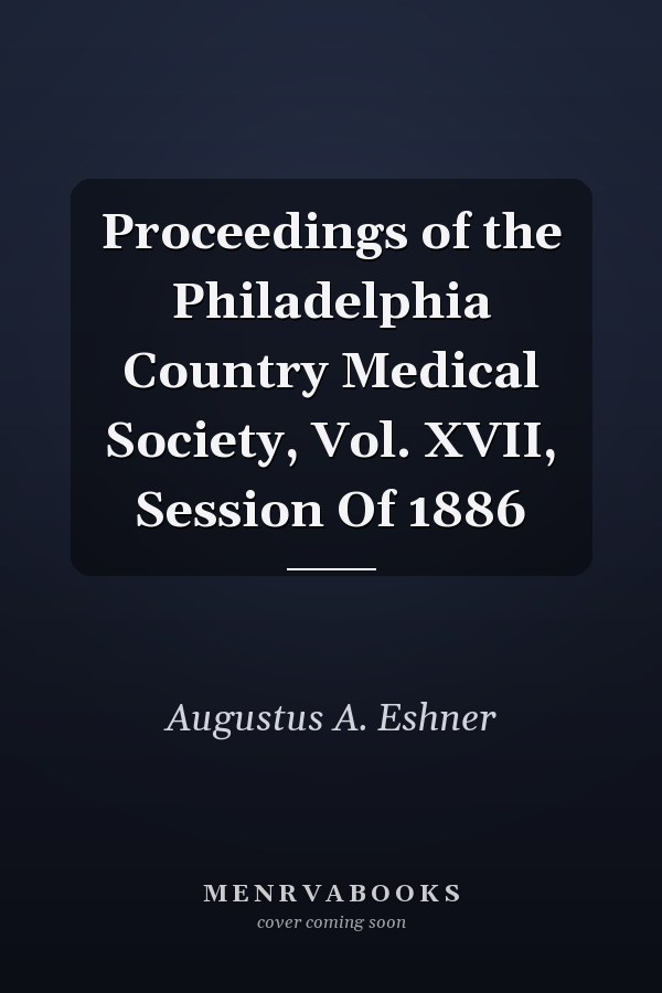 Proceedings of the Philadelphia Country Medical Society, Vol. XVII, Session Of 1886