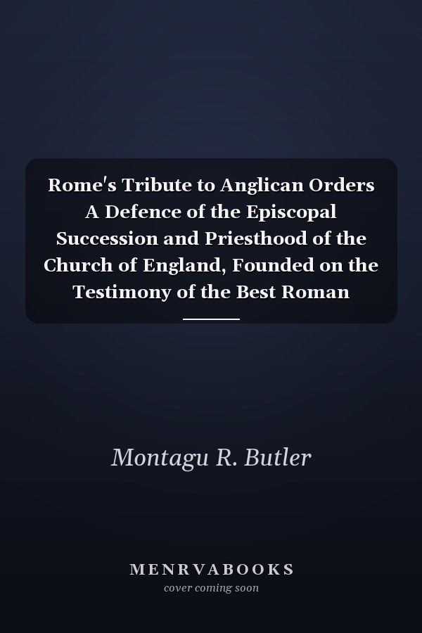 Rome's Tribute to Anglican Orders A Defence of the Episcopal Succession and Priesthood of the Church of England, Founded on the Testimony of the Best Roman Catholic Authorities