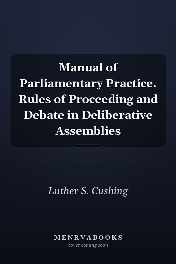 Manual of Parliamentary Practice. Rules of Proceeding and Debate in Deliberative Assemblies