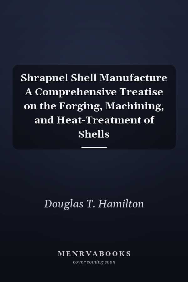 Shrapnel Shell Manufacture A Comprehensive Treatise on the Forging, Machining, and Heat-Treatment of Shells