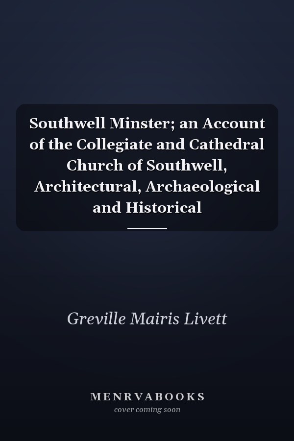 Southwell Minster; an Account of the Collegiate and Cathedral Church of Southwell, Architectural, Archaeological and Historical